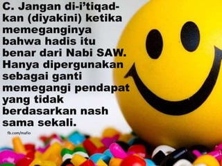 C. Jangan di-i’tiqad-
kan (diyakini) ketika
memeganginya
bahwa hadis itu
benar dari Nabi SAW.
Hanya dipergunakan
sebagai ganti
memegangi pendapat
yang tidak
berdasarkan nash
sama sekali.
 