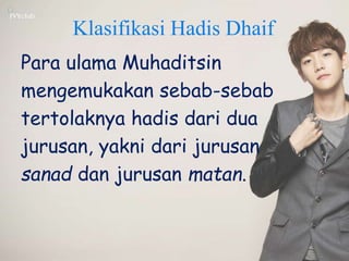 Klasifikasi Hadis Dhaif
Para ulama Muhaditsin
mengemukakan sebab-sebab
tertolaknya hadis dari dua
jurusan, yakni dari jurusan
sanad dan jurusan matan.
 