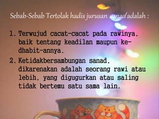 Sebab-Sebab Tertolak hadis jurusan sanad adalah :
1. Terwujud cacat-cacat pada rawinya,
baik tentang keadilan maupun ke-
dhabit-annya.
2. Ketidakbersambungan sanad,
dikarenakan adalah seorang rawi atau
lebih, yang digugurkan atau saling
tidak bertemu satu sama lain.
 
