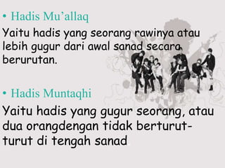 • Hadis Mu’allaq
Yaitu hadis yang seorang rawinya atau
lebih gugur dari awal sanad secara
berurutan.
• Hadis Muntaqhi
Yaitu hadis yang gugur seorang, atau
dua orangdengan tidak berturut-
turut di tengah sanad.
 