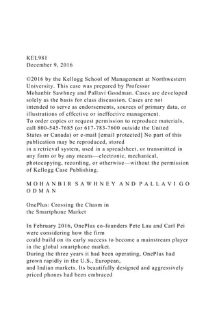 KEL981
December 9, 2016
©2016 by the Kellogg School of Management at Northwestern
University. This case was prepared by Professor
Mohanbir Sawhney and Pallavi Goodman. Cases are developed
solely as the basis for class discussion. Cases are not
intended to serve as endorsements, sources of primary data, or
illustrations of effective or ineffective management.
To order copies or request permission to reproduce materials,
call 800-545-7685 (or 617-783-7600 outside the United
States or Canada) or e-mail [email protected] No part of this
publication may be reproduced, stored
in a retrieval system, used in a spreadsheet, or transmitted in
any form or by any means—electronic, mechanical,
photocopying, recording, or otherwise—without the permission
of Kellogg Case Publishing.
M O H A N B I R S A W H N E Y A N D P A L L A V I G O
O D M A N
OnePlus: Crossing the Chasm in
the Smartphone Market
In February 2016, OnePlus co-founders Pete Lau and Carl Pei
were considering how the firm
could build on its early success to become a mainstream player
in the global smartphone market.
During the three years it had been operating, OnePlus had
grown rapidly in the U.S., European,
and Indian markets. Its beautifully designed and aggressively
priced phones had been embraced
 