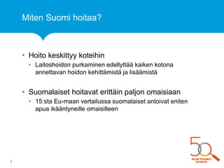 Miten Suomi hoitaa? 
•Hoito keskittyy koteihin 
•Laitoshoidon purkaminen edellyttää kaiken kotona annettavan hoidon kehittämistä ja lisäämistä 
•Suomalaiset hoitavat erittäin paljon omaisiaan 
•15:sta Eu-maan vertailussa suomalaiset antoivat eniten apua ikääntyneille omaisilleen 
2  