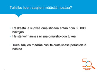 Tulisiko tuen saajien määrää nostaa? 
•Raskasta ja sitovaa omaishoitoa antaa noin 60 000 hoitajaa 
•Heistä kolmannes ei saa omaishoidon tukea 
•Tuen saajien määrää olisi taloudellisesti perusteltua nostaa 
4  