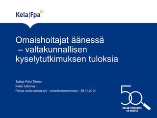 Omaishoitajat äänessä – valtakunnallisen kyselytutkimuksen tuloksia 
Tutkija Päivi Tillman 
Kelan tutkimus 
Rakas mutta raskas työ - omaishoitoseminaari - 20.11.2014 
 