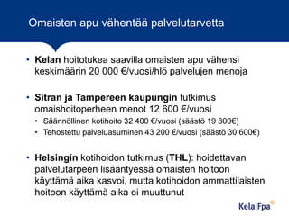Omaisten apu vähentää palvelutarvetta
• Kelan hoitotukea saavilla omaisten apu vähensi
keskimäärin 20 000 €/vuosi/hlö palvelujen menoja
• Sitran ja Tampereen kaupungin tutkimus
omaishoitoperheen menot 12 600 €/vuosi
• Säännöllinen kotihoito 32 400 €/vuosi (säästö 19 800€)
• Tehostettu palveluasuminen 43 200 €/vuosi (säästö 30 600€)

• Helsingin kotihoidon tutkimus (THL): hoidettavan
palvelutarpeen lisääntyessä omaisten hoitoon
käyttämä aika kasvoi, mutta kotihoidon ammattilaisten
hoitoon käyttämä aika ei muuttunut
2

 