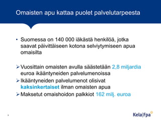 Omaisten apu kattaa puolet palvelutarpeesta

• Suomessa on 140 000 iäkästä henkilöä, jotka
saavat päivittäiseen kotona selviytymiseen apua
omaisilta

Vuosittain omaisten avulla säästetään 2,8 miljardia
euroa ikääntyneiden palvelumenoissa
Ikääntyneiden palvelumenot olisivat
kaksinkertaiset ilman omaisten apua
Maksetut omaishoidon palkkiot 162 milj. euroa

3

 