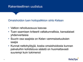 Rakenteellinen uudistus

Omaishoidon tuen hoitopalkkion siirto Kelaan
• Valtion rahoitusosuus kasvaa
• Tuen saamisen kriteerit valtakunnallisia, kansalaiset
yhdenvertaisia
• Suurin osa saajista on Kelan vammaisetuuksien
saajia
• Kunnat nettohyötyjiä, koska omaishoidosta kunnan
palveluihin kohdistuva säästö on huomattavasti
suurempi kuin tukimenot
6

 