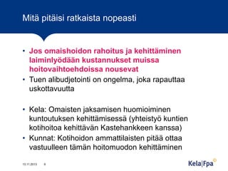 Mitä pitäisi ratkaista nopeasti

• Jos omaishoidon rahoitus ja kehittäminen
laiminlyödään kustannukset muissa
hoitovaihtoehdoissa nousevat
• Tuen alibudjetointi on ongelma, joka rapauttaa
uskottavuutta
• Kela: Omaisten jaksamisen huomioiminen
kuntoutuksen kehittämisessä (yhteistyö kuntien
kotihoitoa kehittävän Kastehankkeen kanssa)
• Kunnat: Kotihoidon ammattilaisten pitää ottaa
vastuulleen tämän hoitomuodon kehittäminen
13.11.2013

9

 