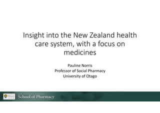 Insight into the New Zealand health
care system, with a focus on
medicines
Pauline Norris
Professor of Social Pharmacy
University of Otago
 