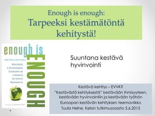 Enough is enough:
Tarpeeksi kestämätöntä
kehitystä!
Kestävä kehitys – EVVK?
”Kestävästä kehityksestä” kestävään ihmisyyteen,
kestävään hyvinvointiin ja kestävään työhön
Euroopan kestävän kehityksen teemaviikko
Tuula Helne, Kelan tutkimusosasto 5.6.2015
Suuntana kestävä
hyvinvointi
 