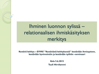 Ihminen luonnon sylissä –
relationaalisen ihmiskäsityksen
merkitys
Kestävä kehitys – EVVK? ”Kestävästä kehityksestä” kestävään ihmisyyteen,
kestävään hyvinvointiin ja kestävään työhön –seminaari
Kela 5.6.2015
Tuuli Hirvilammi
 