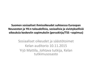 Suomen sosiaaliset ihmisoikeudet suhteessa Euroopan
Neuvoston ja YK:n taloudellisia, sosiaalisia ja sivistyksellisiä
oikeuksia koskeviin sopimuksiin (peruskirja/TSS –sopimus)
Sosiaaliset oikeudet ja säästötoimet
Kelan auditorio 10.11.2015
Yrjö Mattila, Johtava tutkija, Kelan
tutkimusosasto
 