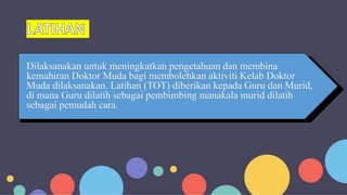 Dilaksanakan untuk meningkatkan pengetahuan dan membina
kemahiran Doktor Muda bagi membolehkan aktiviti Kelab Doktor
Muda dilaksanakan. Latihan (TOT) diberikan kepada Guru dan Murid,
di mana Guru dilatih sebagai pembimbing manakala murid dilatih
sebagai pemudah cara.
 
