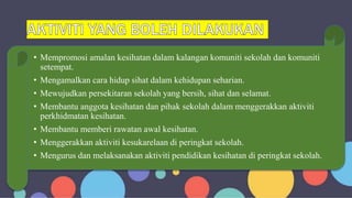 • Mempromosi amalan kesihatan dalam kalangan komuniti sekolah dan komuniti
setempat.
• Mengamalkan cara hidup sihat dalam kehidupan seharian.
• Mewujudkan persekitaran sekolah yang bersih, sihat dan selamat.
• Membantu anggota kesihatan dan pihak sekolah dalam menggerakkan aktiviti
perkhidmatan kesihatan.
• Membantu memberi rawatan awal kesihatan.
• Menggerakkan aktiviti kesukarelaan di peringkat sekolah.
• Mengurus dan melaksanakan aktiviti pendidikan kesihatan di peringkat sekolah.
 