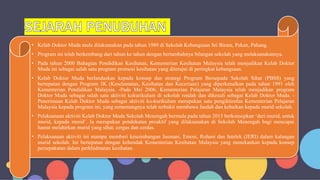 • Kelab Doktor Muda mula dilaksanakan pada tahun 1989 di Sekolah Kebangsaan Sri Biram, Pekan, Pahang.
• Program ini telah berkembang dari tahun ke tahun dengan bertambahnya bilangan sekolah yang melaksanakannya.
• Pada tahun 2000 Bahagian Pendidikan Kesihatan, Kementerian Kesihatan Malaysia telah menjadikan Kelab Doktor
Muda ini sebagai salah satu program promosi kesihatan yang diterajui di peringkat kebangsaan.
• Kelab Doktor Muda berlandaskan kepada konsep dan strategi Program Bersepadu Sekolah Sihat (PBSS) yang
bertepatan dengan Program 3K (Keselamatan, Kesihatan dan Keceriaan) yang diperkenalkan pada tahun 1991 oleh
Kementerian Pendidikan Malaysia. -Pada Mei 2006, Kementerian Pelajaran Malaysia telah menjadikan program
Doktor Muda sebagai salah satu aktiviti kokurikulum di sekolah rendah dan dikenali sebagai Kelab Doktor Muda. -
Penerimaan Kelab Doktor Muda sebagai aktiviti ko-kurikulum merupakan satu pengiktirafan Kementerian Pelajaran
Malaysia kepada program ini, yang sememangnya telah terbukti membawa faedah dan kebaikan kepada murid sekolah.
• Pelaksanaan aktiviti Kelab Doktor Muda Sekolah Menengah bermula pada tahun 2015 berkonsepkan ‘dari murid, untuk
murid, kepada murid’. Ia merupakan pendekatan proaktif yang dilaksanakan di Sekolah Menengah bagi mencapai
hasrat melahirkan murid yang sihat, cergas dan cerdas.
• Pelaksanaan aktiviti ini mampu memberi keseimbangan Jasmani, Emosi, Rohani dan Intelek (JERI) dalam kalangan
murid sekolah. Ini bertepatan dengan kehendak Kementerian Kesihatan Malaysia yang menekankan kepada konsep
persepakatan dalam perkhidmatan kesihatan.
 