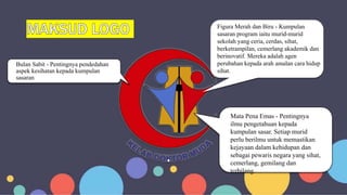 Bulan Sabit - Pentingnya pendedahan
aspek kesihatan kepada kumpulan
sasaran
Figura Merah dan Biru - Kumpulan
sasaran program iaitu murid-murid
sekolah yang ceria, cerdas, sihat,
berketrampilan, cemerlang akademik dan
berinovatif. Mereka adalah agen
perubahan kepada arah amalan cara hidup
sihat.
Mata Pena Emas - Pentingnya
ilmu pengetahuan kepada
kumpulan sasar. Setiap murid
perlu berilmu untuk memastikan
kejayaan dalam kehidupan dan
sebagai pewaris negara yang sihat,
cemerlang, gemilang dan
terbilang.
 