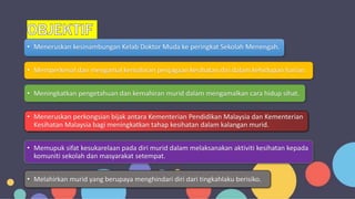 • Meneruskan kesinambungan Kelab Doktor Muda ke peringkat Sekolah Menengah.
• Memperkenal dan mengamal kemahiran penjagaan kesihatan diri dalam kehidupan harian.
• Meningkatkan pengetahuan dan kemahiran murid dalam mengamalkan cara hidup sihat.
• Meneruskan perkongsian bijak antara Kementerian Pendidikan Malaysia dan Kementerian
Kesihatan Malaysia bagi meningkatkan tahap kesihatan dalam kalangan murid.
• Memupuk sifat kesukarelaan pada diri murid dalam melaksanakan aktiviti kesihatan kepada
komuniti sekolah dan masyarakat setempat.
• Melahirkan murid yang berupaya menghindari diri dari tingkahlaku berisiko.
 