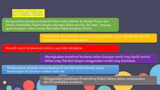 Menggunakan konsep perkongsian bijak antara Jabatan Kesihatan Negeri dan
Jabatan Pendidikan Negeri dengan sokongan pihak sekolah, ibu bapa / penjaga,
agensi kerajaan, sektor swasta dan badan bukan kerajaan (NGO).
Membentuk Jawatankuasa di peringkat kebangsaan, negeri, daerah dan sekolah
untuk tujuan penyelarasan aktiviti.
Memilih murid berdasarkan kriteria yang telah ditetapkan.
Meningkatkan kemahiran kesihatan dalam kalangan murid yang dipilih melalui
latihan yang fleksibel dengan menggunakan modul yang disediakan.
Menggunakan pendekatan Pembimbing Rakan Sebaya dalam melaksanakan
aktiviti pendidikan kesihatan.
Melaksanakan program secara berpusat di sekolah (school-based) secara
berperingkat berdasarkan sumber sedia ada.
 