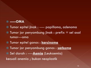  -----OMA
 Tumor epitel jinak : ---- papilloma, adenoma
 Tumor jar penyambung jinak : prefix = sel asal
tumor---oma
 Tumor epitel ganas : karsinoma
 Tumor jar penyambung ganas : sarkoma
 Sel darah : ----Aemia (Leukaemia)
kecuali anemia ; bukan neoplastik
15
 