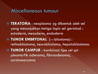  TERATOMA : neoplasma yg dibentuk oleh sel
yang menunjukkan ketiga lapis sel germinal :
ectoderm, mesoderm, endoderm
 TUMOR EMBRYONAL (---blastoma) :
retinoblastoma, neuroblastoma, hepatoblastoma.
 TUMOR CAMPUR : kombinasi tipe sel spt
pleomorfik adenoma, fibroadenoma,
carsinosarcoma
21
 