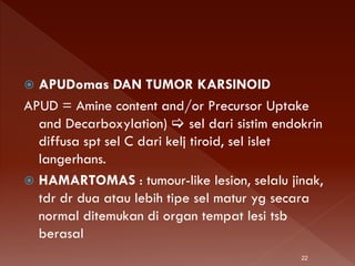  APUDomas DAN TUMOR KARSINOID
APUD = Amine content and/or Precursor Uptake
and Decarboxylation)  sel dari sistim endokrin
diffusa spt sel C dari kelj tiroid, sel islet
langerhans.
 HAMARTOMAS : tumour-like lesion, selalu jinak,
tdr dr dua atau lebih tipe sel matur yg secara
normal ditemukan di organ tempat lesi tsb
berasal
22
 