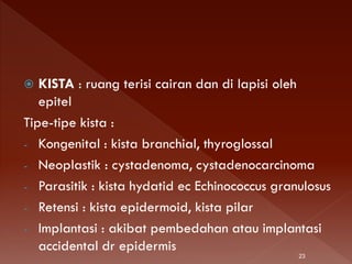  KISTA : ruang terisi cairan dan di lapisi oleh
epitel
Tipe-tipe kista :
- Kongenital : kista branchial, thyroglossal
- Neoplastik : cystadenoma, cystadenocarcinoma
- Parasitik : kista hydatid ec Echinococcus granulosus
- Retensi : kista epidermoid, kista pilar
- Implantasi : akibat pembedahan atau implantasi
accidental dr epidermis
23
 