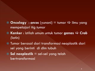  Oncology : oncos (yunani) = tumor  ilmu yang
mempelajari ttg tumor
 Kanker : istilah umum untuk tumor ganas  Crab
(latin)
 Tumor berasal dari transformasi neoplastik dari
sel yang berinti di dlm tubuh
 Sel neoplastik = sel-sel yang telah
bertransformasi
4
 