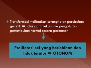  Transformasi melibatkan serangkaian perubahan
genetik  lolos dari mekanisme pengaturan
pertumbuhan normal secara permanen
Proliferasi sel yang berlebihan dan
tidak teratur  OTONOM
5
 