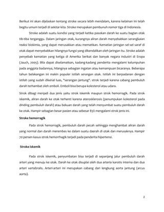 2
Berikut ini akan dijelaskan tentang stroke secara lebih mendalam, karena kelainan ini telah
begitu umum terjadi di sekitar kita. Stroke merupakan pembunuh nomor tiga di Indonesia.
Stroke adalah suatu kondisi yang terjadi ketika pasokan darah ke suatu bagian otak
tib-tiba terganggu. Dalam jaringan otak, kurangnya aliran darah menyebabkan serangkaian
reaksi biokimia, yang dapat merusakkan atau mematikan. Kematian jaringan sel-sel saraf di
otak dapat menyebabkan hilangnya fungsi yang dikendalikan oleh jaringan itu. Stroke adalah
penyebab kematian yang ketiga di Amerika Serikat dan banyak negara industri di Eropa
(Jauch, 2005). Bila dapat diselamatkan, kadang-kadang penderita mengalami kelumpuhan
pada anggota badannya, hilangnya sebagian ingatan atau kemampuan bicaranya. Beberapa
tahun belakangan ini makin populer istilah serangan otak. Istilah ini berpadanan dengan
istilah yang sudah dikenal luas, "serangan jantung". strok terjadi karena cabang pembuluh
darah terhambat oleh emboli. Emboli bisa berupa kolesterol atau udara.
Strok dibagi menjadi dua jenis yaitu strok iskemik maupun strok hemorragik. Pada strok
iskemik, aliran darah ke otak terhenti karena aterosklerosis (penumpukan kolesterol pada
dinding pembuluh darah) atau bekuan darah yang telah menyumbat suatu pembuluh darah
ke otak. Hampir sebagian besar pasien atau sebesar 83% mengalami strok jenis ini.
Stroke hemorragik
Pada strok hemorragik, pembuluh darah pecah sehingga menghambat aliran darah
yang normal dan darah merembes ke dalam suatu daerah di otak dan merusaknya. Hampir
70 persen kasus strok hemorrhagik terjadi pada penderita hipertensi.
Stroke iskemik
Pada strok iskemik, penyumbatan bisa terjadi di sepanjang jalur pembuluh darah
arteri yang menuju ke otak. Darah ke otak disuplai oleh dua arteria karotis interna dan dua
arteri vertebralis. Arteri-arteri ini merupakan cabang dari lengkung aorta jantung (arcus
aorta).
 