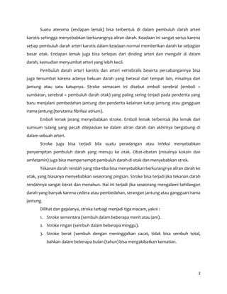 3
Suatu ateroma (endapan lemak) bisa terbentuk di dalam pembuluh darah arteri
karotis sehingga menyebabkan berkurangnya aliran darah. Keadaan ini sangat serius karena
setiap pembuluh darah arteri karotis dalam keadaan normal memberikan darah ke sebagian
besar otak. Endapan lemak juga bisa terlepas dari dinding arteri dan mengalir di dalam
darah, kemudian menyumbat arteri yang lebih kecil.
Pembuluh darah arteri karotis dan arteri vertebralis beserta percabangannya bisa
juga tersumbat karena adanya bekuan darah yang berasal dari tempat lain, misalnya dari
jantung atau satu katupnya. Stroke semacam ini disebut emboli serebral (emboli =
sumbatan, serebral = pembuluh darah otak) yang paling sering terjadi pada penderita yang
baru menjalani pembedahan jantung dan penderita kelainan katup jantung atau gangguan
irama jantung (terutama fibrilasi atrium).
Emboli lemak jarang menyebabkan stroke. Emboli lemak terbentuk jika lemak dari
sumsum tulang yang pecah dilepaskan ke dalam aliran darah dan akhirnya bergabung di
dalam sebuah arteri.
Stroke juga bisa terjadi bila suatu peradangan atau infeksi menyebabkan
penyempitan pembuluh darah yang menuju ke otak. Obat-obatan (misalnya kokain dan
amfetamin) juga bisa mempersempit pembuluh darah di otak dan menyebabkan strok.
Tekanan darah rendah yang tiba-tiba bisa menyebabkan berkurangnya aliran darah ke
otak, yang biasanya menyebabkan seseorang pingsan. Stroke bisa terjadi jika tekanan darah
rendahnya sangat berat dan menahun. Hal ini terjadi jika seseorang mengalami kehilangan
darah yang banyak karena cedera atau pembedahan, serangan jantung atau gangguan irama
jantung.
Dilihat dan gejalanya, stroke terbagi menjadi tiga macam, yakni :
1. Stroke sementara (sembuh dalam beberapa menit atau jam).
2. Stroke ringan (sembuh dalam beberapa minggu).
3. Stroke berat (sembuh dengan meninggalkan cacat, tidak bisa sembuh total,
bahkan dalam beberapa bulan (tahun) bisa mengakibatkan kematian.
 