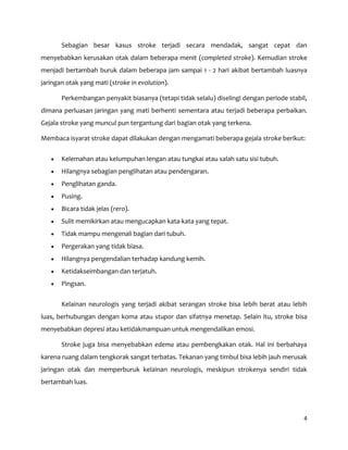4
Sebagian besar kasus stroke terjadi secara mendadak, sangat cepat dan
menyebabkan kerusakan otak dalam beberapa menit (completed stroke). Kemudian stroke
menjadi bertambah buruk dalam beberapa jam sampai 1 - 2 hari akibat bertambah luasnya
jaringan otak yang mati (stroke in evolution).
Perkembangan penyakit biasanya (tetapi tidak selalu) diselingi dengan periode stabil,
dimana perluasan jaringan yang mati berhenti sementara atau terjadi beberapa perbaikan.
Gejala stroke yang muncul pun tergantung dari bagian otak yang terkena.
Membaca isyarat stroke dapat dilakukan dengan mengamati beberapa gejala stroke berikut:
Kelemahan atau kelumpuhan lengan atau tungkai atau salah satu sisi tubuh.
Hilangnya sebagian penglihatan atau pendengaran.
Penglihatan ganda.
Pusing.
Bicara tidak jelas (rero).
Sulit memikirkan atau mengucapkan kata-kata yang tepat.
Tidak mampu mengenali bagian dari tubuh.
Pergerakan yang tidak biasa.
Hilangnya pengendalian terhadap kandung kemih.
Ketidakseimbangan dan terjatuh.
Pingsan.
Kelainan neurologis yang terjadi akibat serangan stroke bisa lebih berat atau lebih
luas, berhubungan dengan koma atau stupor dan sifatnya menetap. Selain itu, stroke bisa
menyebabkan depresi atau ketidakmampuan untuk mengendalikan emosi.
Stroke juga bisa menyebabkan edema atau pembengkakan otak. Hal ini berbahaya
karena ruang dalam tengkorak sangat terbatas. Tekanan yang timbul bisa lebih jauh merusak
jaringan otak dan memperburuk kelainan neurologis, meskipun strokenya sendiri tidak
bertambah luas.
 