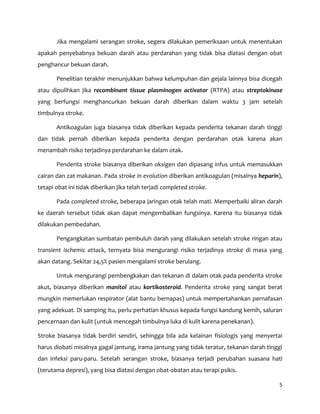5
Jika mengalami serangan stroke, segera dilakukan pemeriksaan untuk menentukan
apakah penyebabnya bekuan darah atau perdarahan yang tidak bisa diatasi dengan obat
penghancur bekuan darah.
Penelitian terakhir menunjukkan bahwa kelumpuhan dan gejala lainnya bisa dicegah
atau dipulihkan jika recombinant tissue plasminogen activator (RTPA) atau streptokinase
yang berfungsi menghancurkan bekuan darah diberikan dalam waktu 3 jam setelah
timbulnya stroke.
Antikoagulan juga biasanya tidak diberikan kepada penderita tekanan darah tinggi
dan tidak pernah diberikan kepada penderita dengan perdarahan otak karena akan
menambah risiko terjadinya perdarahan ke dalam otak.
Penderita stroke biasanya diberikan oksigen dan dipasang infus untuk memasukkan
cairan dan zat makanan. Pada stroke in evolution diberikan antikoagulan (misalnya heparin),
tetapi obat ini tidak diberikan jika telah terjadi completed stroke.
Pada completed stroke, beberapa jaringan otak telah mati. Memperbaiki aliran darah
ke daerah tersebut tidak akan dapat mengembalikan fungsinya. Karena itu biasanya tidak
dilakukan pembedahan.
Pengangkatan sumbatan pembuluh darah yang dilakukan setelah stroke ringan atau
transient ischemic attack, ternyata bisa mengurangi risiko terjadinya stroke di masa yang
akan datang. Sekitar 24,5% pasien mengalami stroke berulang.
Untuk mengurangi pembengkakan dan tekanan di dalam otak pada penderita stroke
akut, biasanya diberikan manitol atau kortikosteroid. Penderita stroke yang sangat berat
mungkin memerlukan respirator (alat bantu bernapas) untuk mempertahankan pernafasan
yang adekuat. Di samping itu, perlu perhatian khusus kepada fungsi kandung kemih, saluran
pencernaan dan kulit (untuk mencegah timbulnya luka di kulit karena penekanan).
Stroke biasanya tidak berdiri sendiri, sehingga bila ada kelainan fisiologis yang menyertai
harus diobati misalnya gagal jantung, irama jantung yang tidak teratur, tekanan darah tinggi
dan infeksi paru-paru. Setelah serangan stroke, biasanya terjadi perubahan suasana hati
(terutama depresi), yang bisa diatasi dengan obat-obatan atau terapi psikis.
 