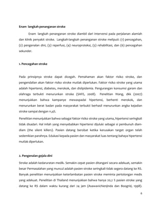 6
Enam langkah penanganan stroke
Enam langkah penanganan stroke diambil dari intervensi pada perjalanan alamiah
dan klinik penyakit stroke. Langkah-langkah penanganan stroke meliputi: (1) pencegahan,
(2) pengenalan dini, (3) reperfusi, (4) neuroproteksi, (5) rehabilitasi, dan (6) pencegahan
sekunder.
1. Pencegahan stroke
Pada prinsipnya stroke dapat dicegah. Pemahaman akan faktor risiko stroke, dan
pengendalian akan faktor risiko stroke mutlak diperlukan. Faktor risiko stroke yang utama
adalah hipertensi, diabetes, merokok, dan dislipidemia. Pengurangan konsumsi garam dan
olahraga terbukti menurunkan stroke (SAFE, 2008). Penelitian Wang, dkk (2007)
menunjukkan bahwa kampanye mewaspadai hipertensi, berhenti merokok, dan
menurunkan berat badan pada masyarakat terbukti berhasil menurunkan angka kejadian
stroke sampai dengan 11,4%.
Penelitian menunjukkan bahwa sebagai faktor risiko stroke yang utama, hipertensi seringkali
tidak disadari. Hal inilah yang menyebabkan hipertensi dijuluki sebagai si pembunuh diam-
diam (the silent killers). Pasien datang berobat ketika kerusakan target organ telah
sedemikian parahnya. Edukasi kepada pasien dan masyarakat luas tentang bahaya hipertensi
mutlak diperlukan.
2. Pengenalan gejala dini
Stroke adalah kedaruratan medik. Semakin cepat pasien ditangani secara adekuat, semakin
besar Permasalahan yang muncul adalah pasien stroke seringkali tidak segera datang ke RS.
Banyak penelitian menunjukkan keterlambatan pasien stroke meminta pertolongan medis
yang adekuat. Penelitian di Thailand menunjukkan bahwa hanya 20,2 % pasien stroke yang
datang ke RS dalam waktu kurang dari 24 jam (Asawavichienjinda dan Boogrid, 1998).
 