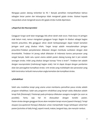 7
Mengapa pasien datang terlambat ke RS ? Banyak penelitian memperlihatkan bahwa
sebagian besar pasien dan keluarganya tidak mengenali gejala stroke. Edukasi kepada
masyarakat untuk mengenali secara dini gejala stroke mutlak diperlukan.
3.Reperfusi dan Neuroproteksi
Gangguan fungsi saraf akan terganggu bila aliran darah otak turun. Pada kasus ini jaringan
otak belum mati, namun mengalami gangguan fungsi. Bagian ini disebut sebagai bagian
iskemik pneumbra. Bila gangguan aliran darah berkepanjangan dapat terjadi kematian
jaringan saraf yang disebut infark. Target terapi adalah menyelamatkan jaringan
pneumbra.Tindakan penyelamatan dilakukan dengan membuka sumbatan dengan obat
thrombolitik. Tindakan ini jarang sekali dilakukan di Indonesia karena persyaratan yang
sangat banyak. Salah satu syarat utama adalah pasien datang kurang dari 6 jam setelah
serangan stroke. Inilah yang disebut dengan konsep “time is brain”. Tindakan lain adalah
dengan neuroproteksi (melindungi bagian otak). Hal ini dapat dicapai dengan pemberian
obat dan pencegahan komplikasi stroke. Unit stroke yang multidisiplin dan perawatan yang
lebih terstruktur terbukti menurunkan angka kematian dan komplikasi stroke.
4.Rehabilitasi
Salah satu modalitas terapi yang utama untuk membantu pemulihan pasca stroke adalah
program rehabilitasi. Salah satu programm rehabilitasi yang hampir selalu dilakukan adalah
terapi fisik (fisioterapi). Fisioterapi pada prinsipnya dilakukan sesegera mungkin (as soon as
possible). Tentu saja hal ini disesuaikan dengan kondisi pasien.
Pasien stroke dengan gangguan bicara akan menjalani terapi wicara (speech therapy). Terapi
okupasi (occupational therapy) dilakukan untuk memperbaiki fungsi kehidupan sehari-hari
pasien (activities of daily living), seperti mandi, makan, berganti baju, dan menyisir rambut.
 