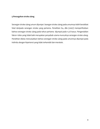 8
5.Pencegahan stroke ulang
Serangan stroke ulang umum dijumpai. Seangan stroke ulang pada umumnya lebih berakibat
fatal daripada serangan stroke yang pertama. Penelitian Xu, dkk (2007) memperlihatkan
bahwa serangan stroke ulang pada tahun pertama dijumpai pada 11,2% kasus. Pengendalian
fakror risiko yang tidak baik merupakan penyebab utama munculnya serangan stroke ulang.
Penelitian diatas menunjukkan bahwa serangan stroke ulang pada umumnya dijumpai pada
individu dengan hipertensi yang tidak terkendali dan merokok.
 