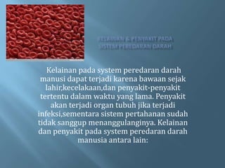 Kelainan pada system peredaran darah
 manusi dapat terjadi karena bawaan sejak
   lahir,kecelakaan,dan penyakit-penyakit
 tertentu dalam waktu yang lama. Penyakit
     akan terjadi organ tubuh jika terjadi
infeksi,sementara sistem pertahanan sudah
tidak sanggup menanggulanginya. Kelainan
dan penyakit pada system peredaran darah
             manusia antara lain:
 