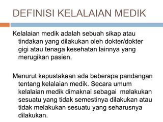 DEFINISI KELALAIAN MEDIK
Kelalaian medik adalah sebuah sikap atau
tindakan yang dilakukan oleh dokter/dokter
gigi atau tenaga kesehatan lainnya yang
merugikan pasien.
Menurut kepustakaan ada beberapa pandangan
tentang kelalaian medik. Secara umum
kelalaian medik dimaknai sebagai melakukan
sesuatu yang tidak semestinya dilakukan atau
tidak melakukan sesuatu yang seharusnya
dilakukan.
 