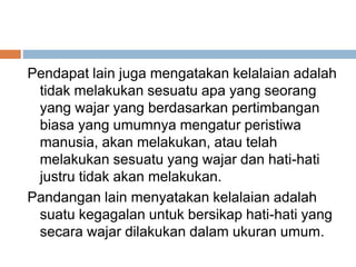 Pendapat lain juga mengatakan kelalaian adalah
tidak melakukan sesuatu apa yang seorang
yang wajar yang berdasarkan pertimbangan
biasa yang umumnya mengatur peristiwa
manusia, akan melakukan, atau telah
melakukan sesuatu yang wajar dan hati-hati
justru tidak akan melakukan.
Pandangan lain menyatakan kelalaian adalah
suatu kegagalan untuk bersikap hati-hati yang
secara wajar dilakukan dalam ukuran umum.
 