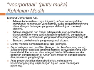 “voorportaal” (pintu muka)
Kelalaian Medik
Menurut Oemar Seno Adji,
1. Adanya kecermatan (zorgvuldigheid), artinya seorang dokter
mempunyai kemampuan yang normal, suatu zorgvuldigheid yang
biasa, dengan hubungan yang wajar dalam tujuan merawat
(pasien).
2. Adanya diagnosis dan terapi, artinya perbuatan-perbuatan ini
dilakukan dokter yang sangat tergantung dari ilmu pengetahuan
yang ia miliki, kemampuan yang wajar dan pengalaman yang ada.
3. Standard profesi medis yang mengambil ukuran:
 Dokter memiliki kemampuan rata-rata (average).
 Equal category and condition (kategori dan keadaan yang sama).
Seorang dokter spesialis tentunya memiliki persyaratan yang lebih
berat dari dokter umum, atau kategori dokter di Puskesmas akan
berlainan dengan dokter di rumah sakit moderen dengan sarana
dan prasarana yang lengkap.
 Asas proporsionalitas dan subsidiaritas, yaitu adanya
keseimbangan yang wajar dengan tujuan untuk menangani
pasiennya.
 