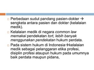  Perbedaan sudut pandang pasien-dokter 
sengketa antara pasien dan dokter (kelalaian
medik).
 Kelalaian medik di negara common law
memakai pendekatan tort, lebih banyak
menggunakan pendekatan hukum perdata.
 Pada sistem hukum di Indonesiakelalaian
medik sebagai pelanggaran etika profesi,
disiplin profesi ataupun hukum pada umumnya
baik perdata maupun pidana,
 
