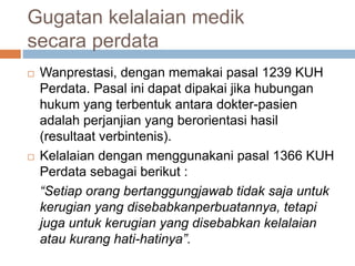 Gugatan kelalaian medik
secara perdata
 Wanprestasi, dengan memakai pasal 1239 KUH
Perdata. Pasal ini dapat dipakai jika hubungan
hukum yang terbentuk antara dokter-pasien
adalah perjanjian yang berorientasi hasil
(resultaat verbintenis).
 Kelalaian dengan menggunakani pasal 1366 KUH
Perdata sebagai berikut :
“Setiap orang bertanggungjawab tidak saja untuk
kerugian yang disebabkanperbuatannya, tetapi
juga untuk kerugian yang disebabkan kelalaian
atau kurang hati-hatinya”.
 