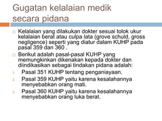 Gugatan kelalaian medik
secara pidana
 Kelalaian yang dilakukan dokter sesuai tolok ukur
kelalaian berat atau culpa lata (grove schuld, gross
negligence) seperti yang diatur dalam KUHP pada
pasal 359 dan 360 .
 Berikut adalah pasal-pasal KUHP yang
memungkinkan dikenakan kepada dokter dan
diindikasikan sebagai tindakan pidana adalah:
1. Pasal 351 KUHP tentang penganiayaan.
2. Pasal 359 KUHP yaitu karena kesalahannya
menyebabkan orang mati.
3. Pasal 360 KUHP yaitu karena kesalahannya
menyebabkan orang luka berat.
 