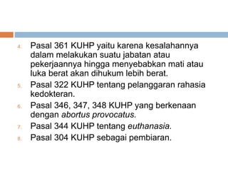 4. Pasal 361 KUHP yaitu karena kesalahannya
dalam melakukan suatu jabatan atau
pekerjaannya hingga menyebabkan mati atau
luka berat akan dihukum lebih berat.
5. Pasal 322 KUHP tentang pelanggaran rahasia
kedokteran.
6. Pasal 346, 347, 348 KUHP yang berkenaan
dengan abortus provocatus.
7. Pasal 344 KUHP tentang euthanasia.
8. Pasal 304 KUHP sebagai pembiaran.
 