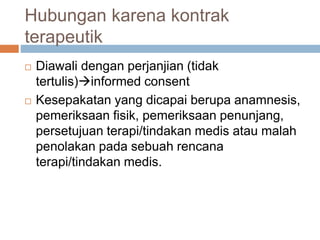 Hubungan karena kontrak
terapeutik
 Diawali dengan perjanjian (tidak
tertulis)informed consent
 Kesepakatan yang dicapai berupa anamnesis,
pemeriksaan fisik, pemeriksaan penunjang,
persetujuan terapi/tindakan medis atau malah
penolakan pada sebuah rencana
terapi/tindakan medis.
 