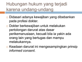 Hubungan hukum yang terjadi
karena undang-undang
 Didasari adanya kewajiban yang dibebankan
pada profesi dokter.
 Dokter berkewajiban untuk melakukan
pertolongan darurat atas dasar
perikemanusiaan, kecuali bila ia yakin ada
orang lain yang bertugas dan mampu
melakukannya.
 Keadaan darurat ini mengesampingkan prinsip
informed consent.
 