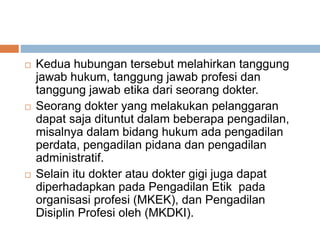  Kedua hubungan tersebut melahirkan tanggung
jawab hukum, tanggung jawab profesi dan
tanggung jawab etika dari seorang dokter.
 Seorang dokter yang melakukan pelanggaran
dapat saja dituntut dalam beberapa pengadilan,
misalnya dalam bidang hukum ada pengadilan
perdata, pengadilan pidana dan pengadilan
administratif.
 Selain itu dokter atau dokter gigi juga dapat
diperhadapkan pada Pengadilan Etik pada
organisasi profesi (MKEK), dan Pengadilan
Disiplin Profesi oleh (MKDKI).
 