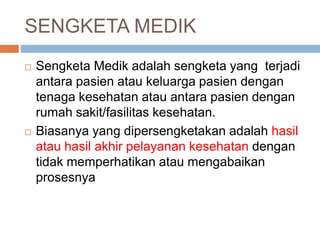 SENGKETA MEDIK
 Sengketa Medik adalah sengketa yang terjadi
antara pasien atau keluarga pasien dengan
tenaga kesehatan atau antara pasien dengan
rumah sakit/fasilitas kesehatan.
 Biasanya yang dipersengketakan adalah hasil
atau hasil akhir pelayanan kesehatan dengan
tidak memperhatikan atau mengabaikan
prosesnya
 