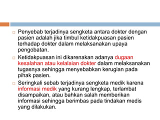  Penyebab terjadinya sengketa antara dokter dengan
pasien adalah jika timbul ketidakpuasan pasien
terhadap dokter dalam melaksanakan upaya
pengobatan.
 Ketidakpuasan ini dikarenakan adanya dugaan
kesalahan atau kelalaian dokter dalam melaksanakan
tugasnya sehingga menyebabkan kerugian pada
pihak pasien.
 Seringkali sebab terjadinya sengketa medik karena
informasi medik yang kurang lengkap, terlambat
disampaikan, atau bahkan salah memberikan
informasi sehingga berimbas pada tindakan medis
yang dilakukan.
 