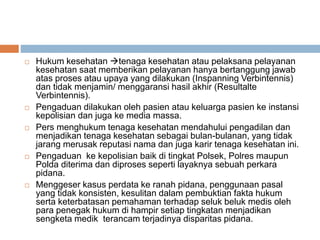  Hukum kesehatan tenaga kesehatan atau pelaksana pelayanan
kesehatan saat memberikan pelayanan hanya bertanggung jawab
atas proses atau upaya yang dilakukan (Inspanning Verbintennis)
dan tidak menjamin/ menggaransi hasil akhir (Resultalte
Verbintennis).
 Pengaduan dilakukan oleh pasien atau keluarga pasien ke instansi
kepolisian dan juga ke media massa.
 Pers menghukum tenaga kesehatan mendahului pengadilan dan
menjadikan tenaga kesehatan sebagai bulan-bulanan, yang tidak
jarang merusak reputasi nama dan juga karir tenaga kesehatan ini.
 Pengaduan ke kepolisian baik di tingkat Polsek, Polres maupun
Polda diterima dan diproses seperti layaknya sebuah perkara
pidana.
 Menggeser kasus perdata ke ranah pidana, penggunaan pasal
yang tidak konsisten, kesulitan dalam pembuktian fakta hukum
serta keterbatasan pemahaman terhadap seluk beluk medis oleh
para penegak hukum di hampir setiap tingkatan menjadikan
sengketa medik terancam terjadinya disparitas pidana.
 