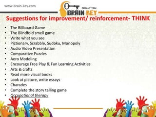 Suggestions for improvement/ reinforcement- THINK
• The Billboard Game
• The Blindfold smell game
• Write what you see
• Pictionary, Scrabble, Sudoku, Monopoly
• Audio Video Presentation
• Comparative Puzzles
• Aero Modeling
• Encourage Free Play & Fun Learning Activities
• Arts & crafts
• Read more visual books
• Look at picture, write essays
• Charades
• Complete the story telling game
• Occupational therapy
 